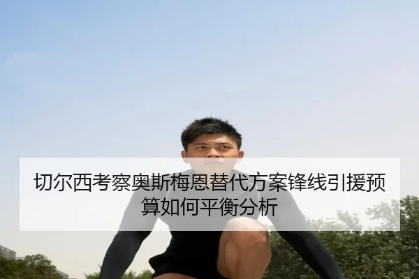 切尔西考察奥斯梅恩替代方案锋线引援预算如何平衡分析
